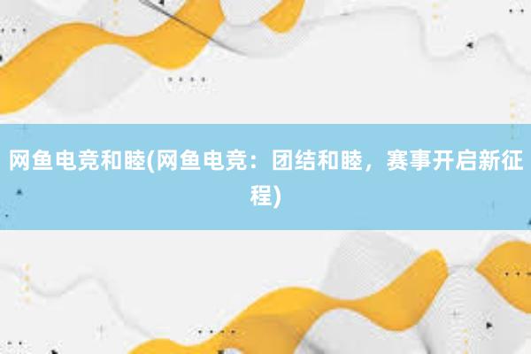 网鱼电竞和睦(网鱼电竞：团结和睦，赛事开启新征程)