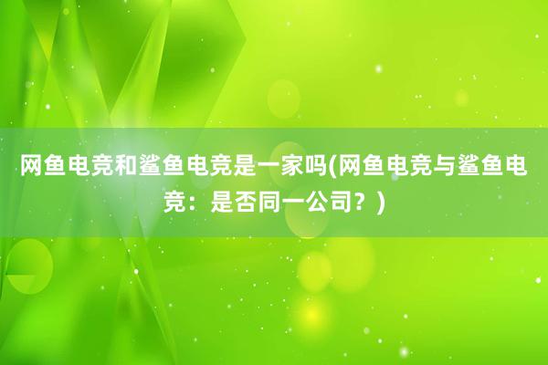 网鱼电竞和鲨鱼电竞是一家吗(网鱼电竞与鲨鱼电竞：是否同一公司？)