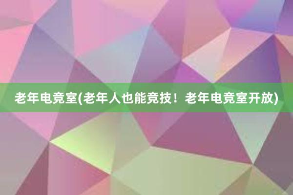 老年电竞室(老年人也能竞技！老年电竞室开放)