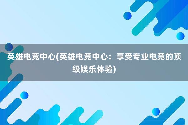 英雄电竞中心(英雄电竞中心：享受专业电竞的顶级娱乐体验)