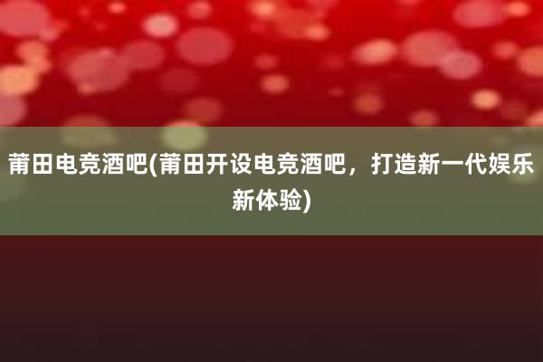 莆田电竞酒吧(莆田开设电竞酒吧，打造新一代娱乐新体验)