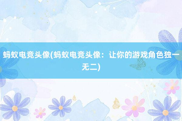 蚂蚁电竞头像(蚂蚁电竞头像：让你的游戏角色独一无二)