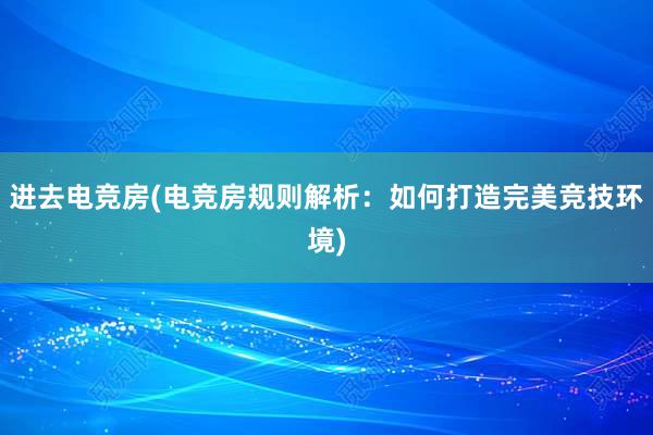 进去电竞房(电竞房规则解析：如何打造完美竞技环境)