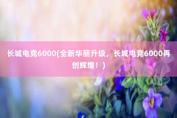 长城电竞6000(全新华丽升级，长城电竞6000再创辉煌！)