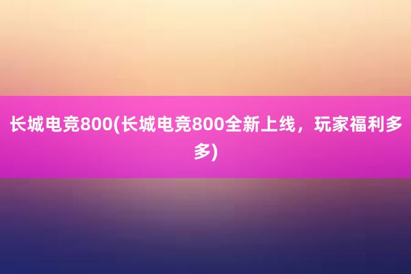 长城电竞800(长城电竞800全新上线，玩家福利多多)