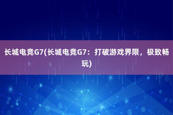 长城电竞G7(长城电竞G7：打破游戏界限，极致畅玩)