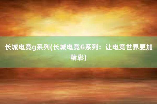 长城电竞g系列(长城电竞G系列：让电竞世界更加精彩)