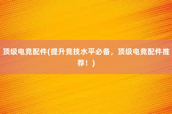 顶级电竞配件(提升竞技水平必备，顶级电竞配件推荐！)