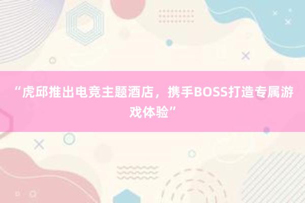 “虎邱推出电竞主题酒店，携手BOSS打造专属游戏体验”