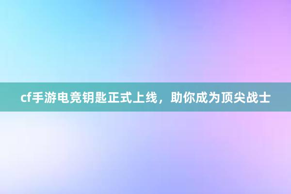 cf手游电竞钥匙正式上线，助你成为顶尖战士