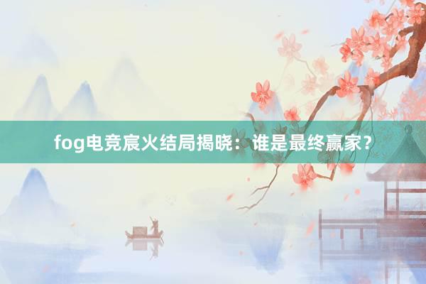 fog电竞宸火结局揭晓：谁是最终赢家？