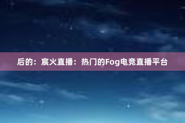 后的：宸火直播：热门的Fog电竞直播平台