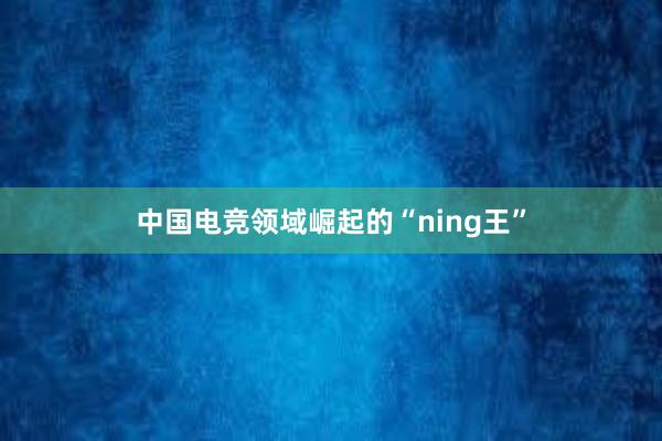 中国电竞领域崛起的“ning王”