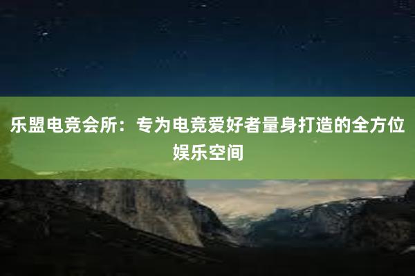 乐盟电竞会所：专为电竞爱好者量身打造的全方位娱乐空间