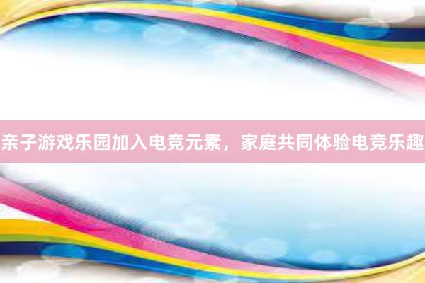 亲子游戏乐园加入电竞元素，家庭共同体验电竞乐趣