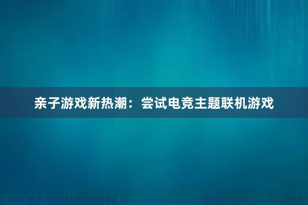 亲子游戏新热潮：尝试电竞主题联机游戏