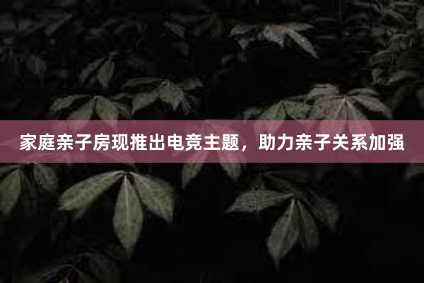 家庭亲子房现推出电竞主题，助力亲子关系加强