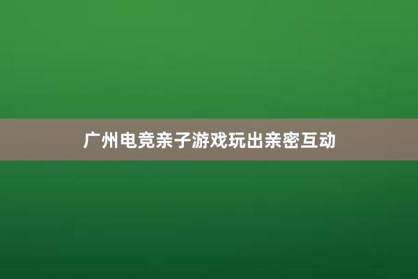 广州电竞亲子游戏玩出亲密互动