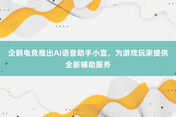 企鹅电竞推出AI语音助手小宜，为游戏玩家提供全新辅助服务