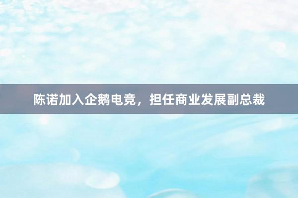 陈诺加入企鹅电竞，担任商业发展副总裁