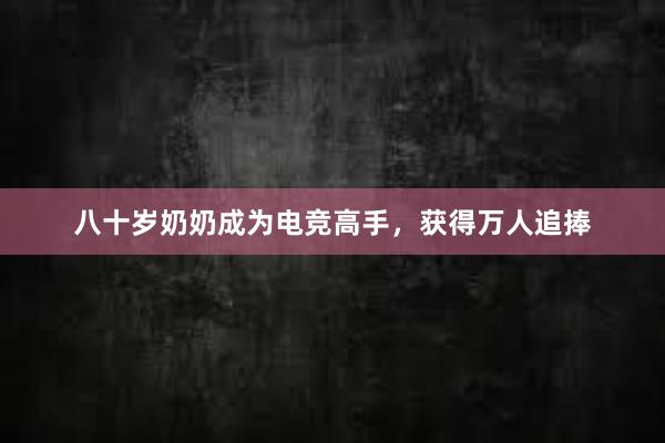 八十岁奶奶成为电竞高手，获得万人追捧