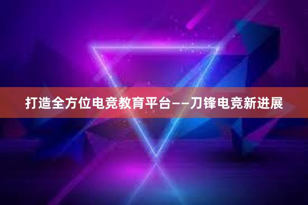 打造全方位电竞教育平台——刀锋电竞新进展