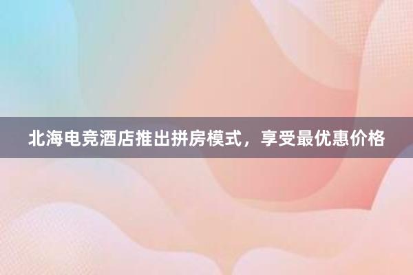 北海电竞酒店推出拼房模式，享受最优惠价格