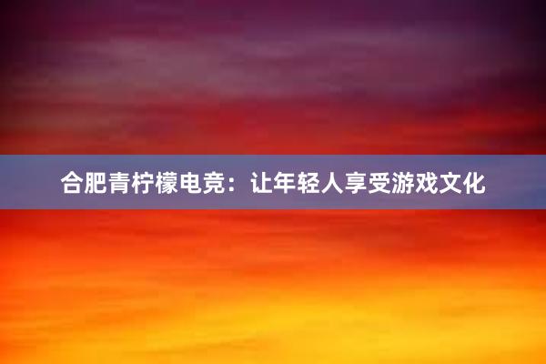 合肥青柠檬电竞：让年轻人享受游戏文化