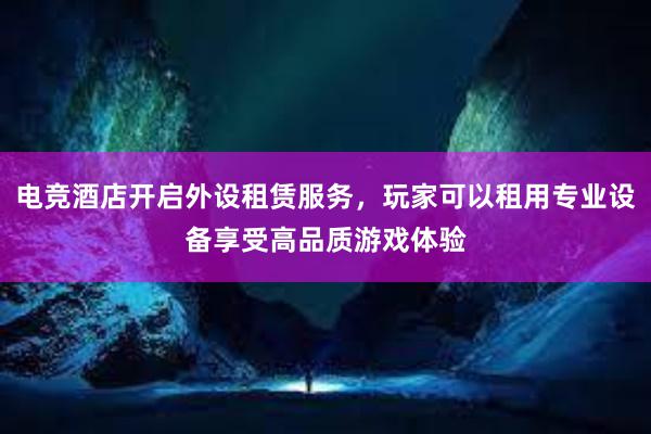 电竞酒店开启外设租赁服务，玩家可以租用专业设备享受高品质游戏体验