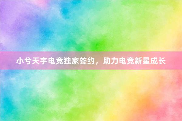 小兮天宇电竞独家签约，助力电竞新星成长