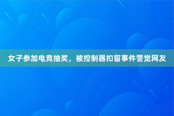 女子参加电竞抽奖，被控制器扣留事件警觉网友