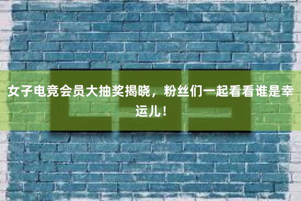 女子电竞会员大抽奖揭晓，粉丝们一起看看谁是幸运儿！