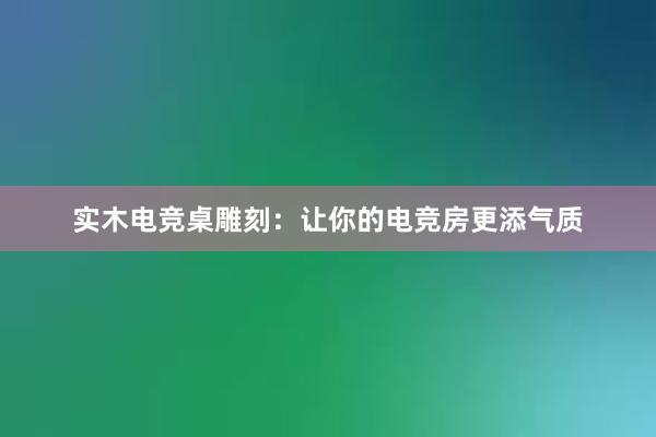 实木电竞桌雕刻：让你的电竞房更添气质