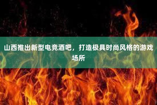 山西推出新型电竞酒吧，打造极具时尚风格的游戏场所