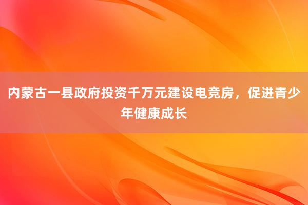 内蒙古一县政府投资千万元建设电竞房，促进青少年健康成长