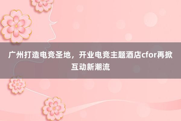 广州打造电竞圣地，开业电竞主题酒店cfor再掀互动新潮流