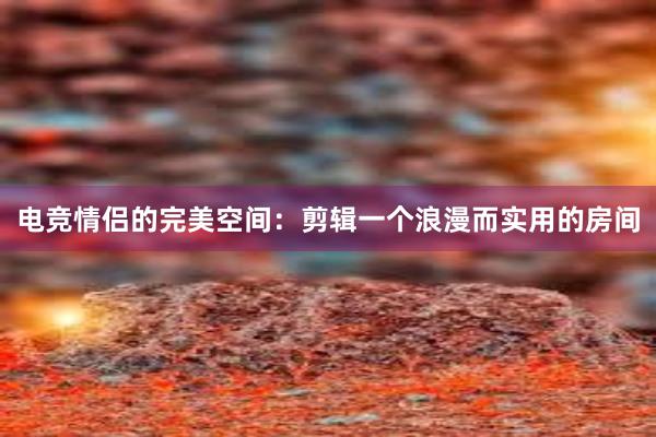 电竞情侣的完美空间：剪辑一个浪漫而实用的房间