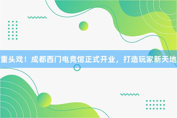 重头戏！成都西门电竞馆正式开业，打造玩家新天地