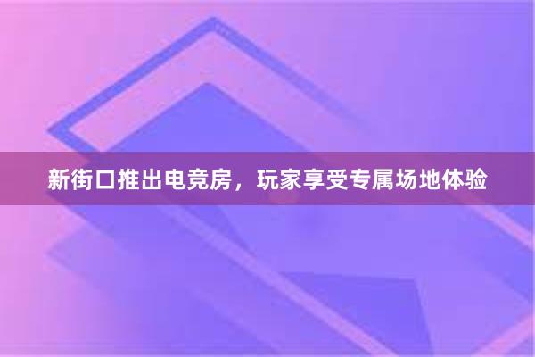 新街口推出电竞房，玩家享受专属场地体验