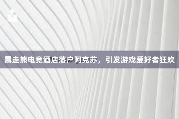 暴走熊电竞酒店落户阿克苏，引发游戏爱好者狂欢