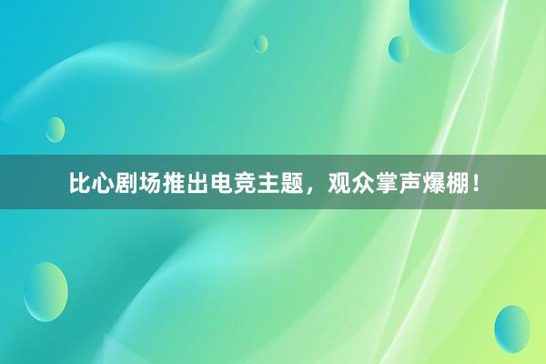 比心剧场推出电竞主题，观众掌声爆棚！