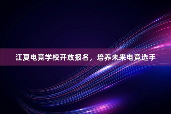 江夏电竞学校开放报名，培养未来电竞选手