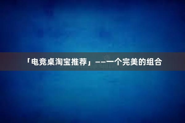 「电竞桌淘宝推荐」——一个完美的组合