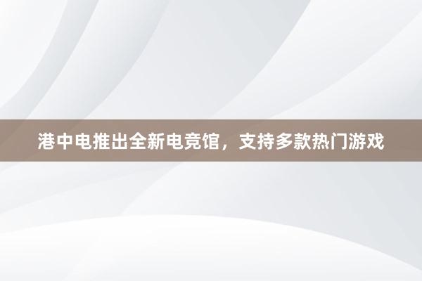 港中电推出全新电竞馆，支持多款热门游戏