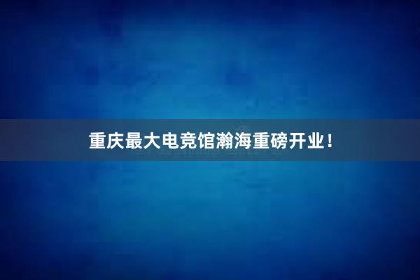 重庆最大电竞馆瀚海重磅开业！