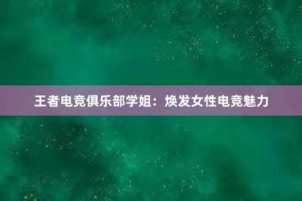 王者电竞俱乐部学姐：焕发女性电竞魅力