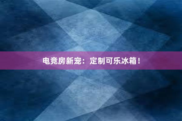 电竞房新宠：定制可乐冰箱！