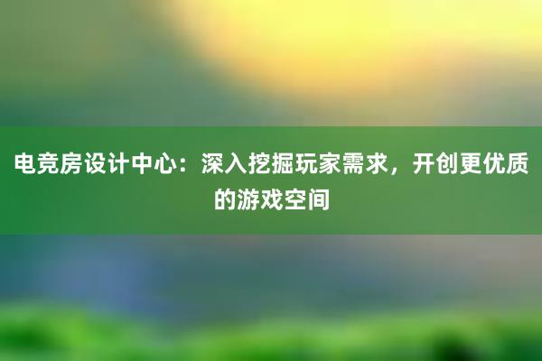 电竞房设计中心：深入挖掘玩家需求，开创更优质的游戏空间