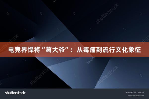 电竞界悍将“葛大爷”：从毒瘤到流行文化象征