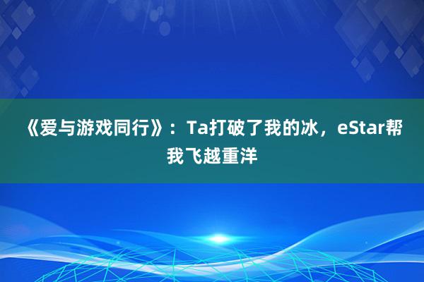 《爱与游戏同行》：Ta打破了我的冰，eStar帮我飞越重洋